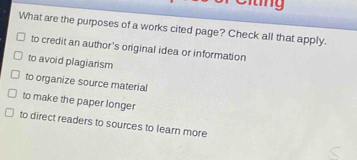 what are the purposes of a works cited page? check all that apply.\n□ to credit an authors original idea or information\n□ to avoid plagiarism\n□ to organize source material\n□ to make the paper longer\n□ to direct readers to sources to learn more