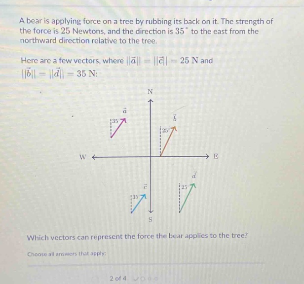 a bear is applying force on a tree by rubbing its back on it. the strength of the force is 25 newtons, and the direction is 35° to the east from the northward direction relative to the tree. here are a few vectors, where ||a|| = ||c|| = 25 n and ||b|| = ||d|| = 35 n: which vectors can represent the force the bear applies to the tree? choose all answers that apply: