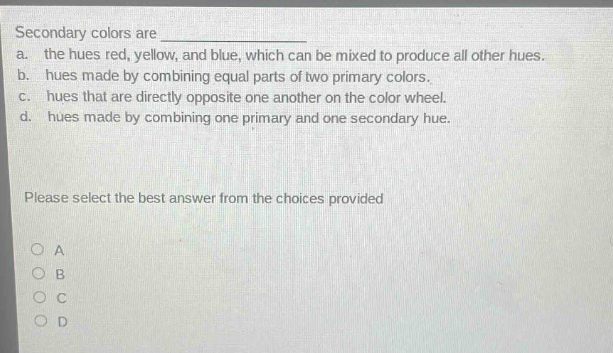 secondary colors are \na. the hues red, yellow, and blue, which can be mixed to produce all other hues.\nb. hues made by combining equal parts of two primary colors.\nc. hues that are directly opposite one another on the color wheel.\nd. hues made by combining one primary and one secondary hue.\nplease select the best answer from the choices provided\na\nb\nc\nd