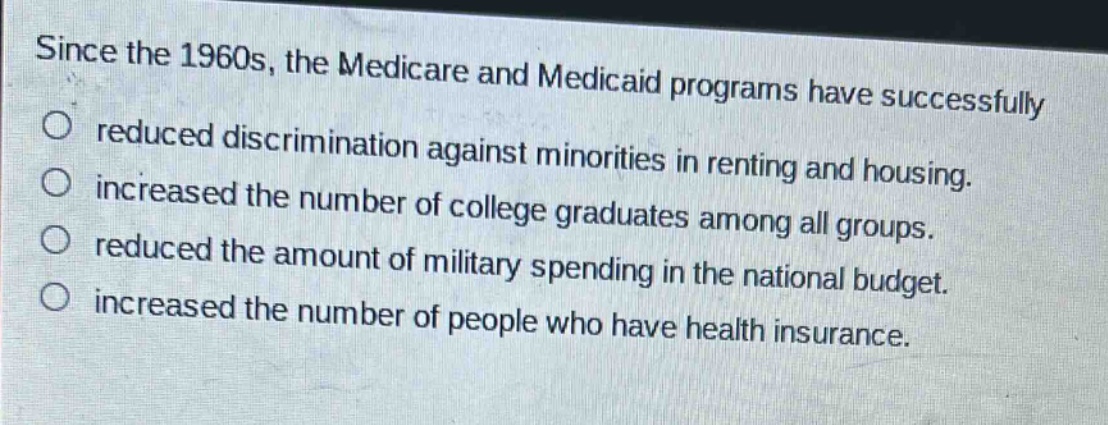 since the 1960s, the medicare and medicaid programs have successfully\no reduced discrimination against minorities in renting and housing.\no increased the number of college graduates among all groups.\no reduced the amount of military spending in the national budget.\no increased the number of people who have health insurance.
