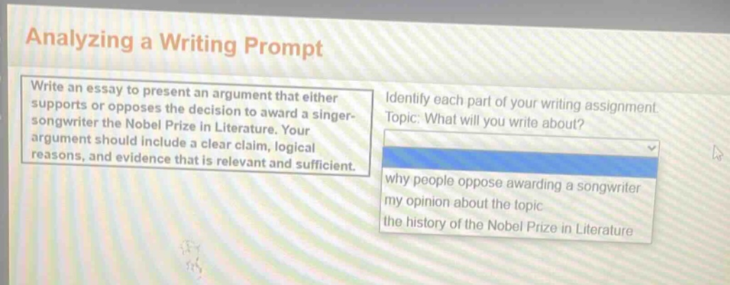 analyzing a writing prompt\nwrite an essay to present an argument that either supports or opposes the decision to award a singer - songwriter the nobel prize in literature. your argument should include a clear claim, logical reasons, and evidence that is relevant and sufficient.\nidentify each part of your writing assignment.\ntopic: what will you write about?\nwhy people oppose awarding a songwriter\nmy opinion about the topic\nthe history of the nobel prize in literature