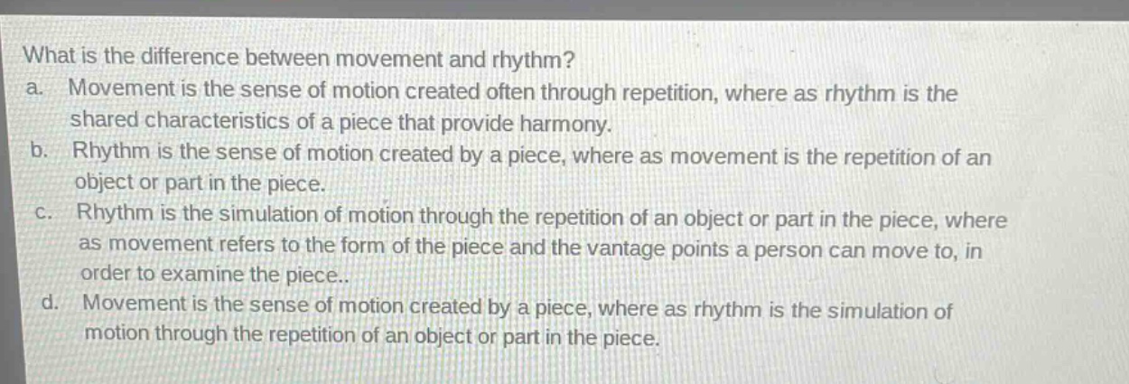 what is the difference between movement and rhythm?\na. movement is the sense of motion created often through repetition, where as rhythm is the shared characteristics of a piece that provide harmony.\nb. rhythm is the sense of motion created by a piece, where as movement is the repetition of an object or part in the piece.\nc. rhythm is the simulation of motion through the repetition of an object or part in the piece, where as movement refers to the form of the piece and the vantage points a person can move to, in order to examine the piece..\nd. movement is the sense of motion created by a piece, where as rhythm is the simulation of motion through the repetition of an object or part in the piece.