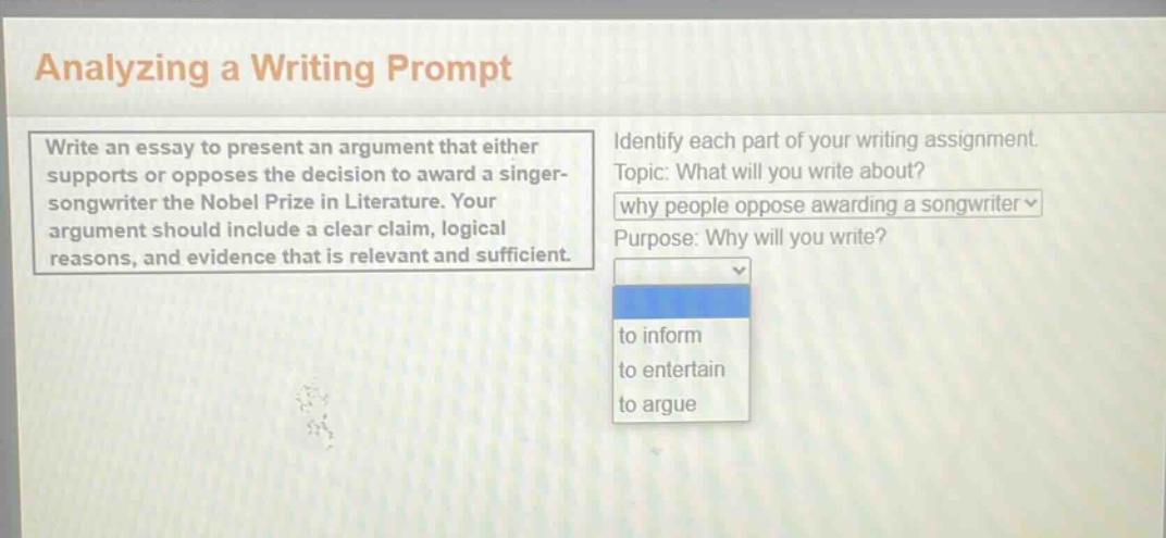 analyzing a writing prompt\nwrite an essay to present an argument that either supports or opposes the decision to award a singer - songwriter the nobel prize in literature. your argument should include a clear claim, logical reasons, and evidence that is relevant and sufficient.\nidentify each part of your writing assignment\ntopic: what will you write about?\nwhy people oppose awarding a songwriter\npurpose: why will you write?\nto inform\nto entertain\nto argue