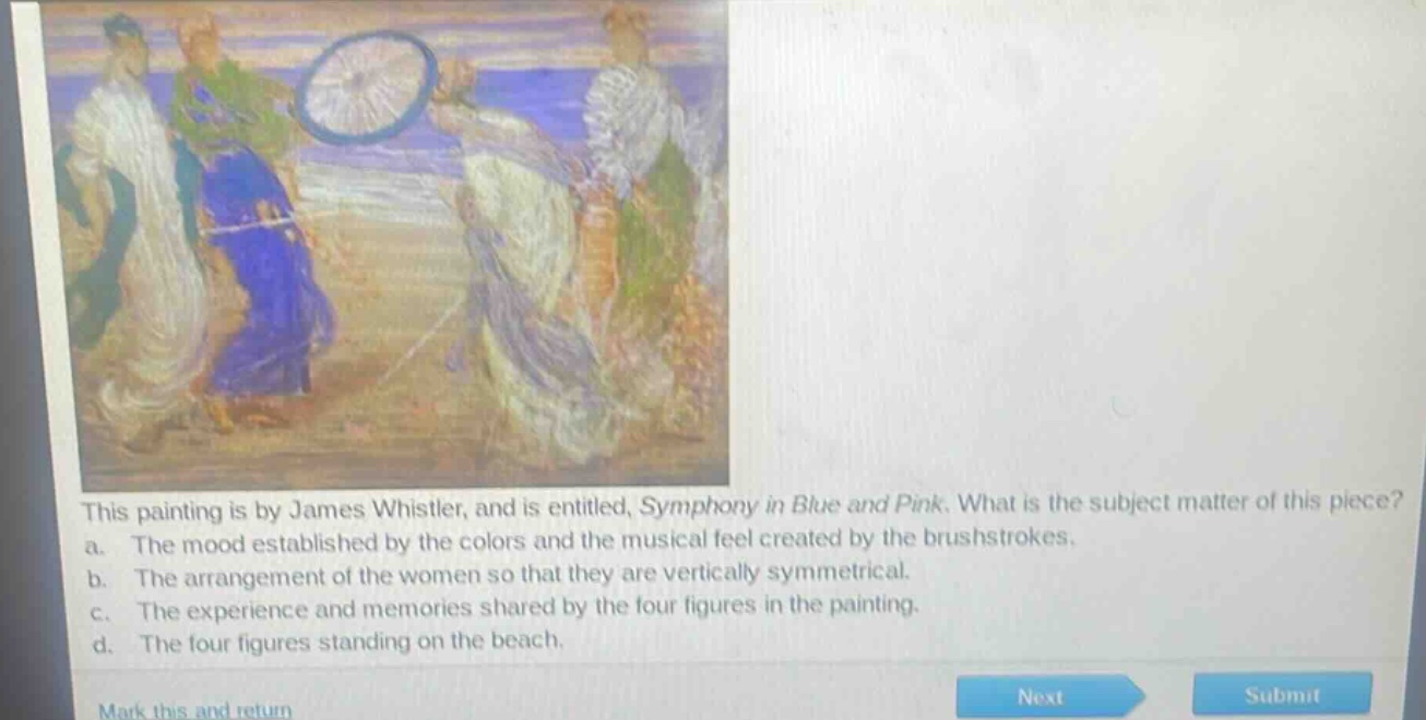 this painting is by james whistler, and is entitled, symphony in blue and pink. what is the subject matter of this piece?\na. the mood established by the colors and the musical feel created by the brushstrokes.\nb. the arrangement of the women so that they are vertically symmetrical.\nc. the experience and memories shared by the four figures in the painting.\nd. the four figures standing on the beach.