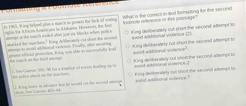 in 1965, king helped plan a march to protest the lack of voting rights for african americans in alabama. however, the first attempt at the march ended after just six blocks when police attacked the marchers.¹ king deliberately cut short the second attempt to avoid additional violence. finally, after securing greater official protection, king was able to successfully lead the march on the third attempt.\n1. see garrow 395 - 98 for a timeline of events leading up to the police attack on the marchers.\n2. king knew in advance that he would cut the second attempt short. see garrow 403 - 04.\nwhat is the correct in - text formatting for the second footnote reference in this passage?\nking deliberately cut short the second attempt to avoid additional violence (2).\nking deliberately cut short the second attempt to avoid additional violence².\nking deliberately cut short the second attempt to avoid additional violence.2\nking deliberately cut short the second attempt to avoid additional violence.²