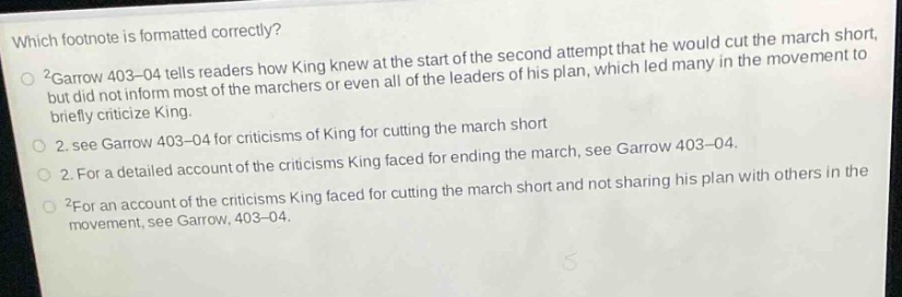 which footnote is formatted correctly?\n2garrow 403 - 04 tells readers how king knew at the start of the second attempt that he would cut the march short,\nbut did not inform most of the marchers or even all of the leaders of his plan, which led many in the movement to\nbriefly criticize king.\n2. see garrow 403 - 04 for criticisms of king for cutting the march short\n2. for a detailed account of the criticisms king faced for ending the march, see garrow 403 - 04.\n2for an account of the criticisms king faced for cutting the march short and not sharing his plan with others in the\nmovement, see garrow, 403 - 04.