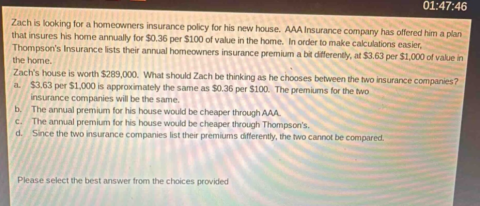 zach is looking for a homeowners insurance policy for his new house. aaa insurance company has offered him a plan that insures his home annually for $0.36 per $100 of value in the home. in order to make calculations easier, thompsons insurance lists their annual homeowners insurance premium a bit differently, at $3.63 per $1,000 of value in the home. zachs house is worth $289,000. what should zach be thinking as he chooses between the two insurance companies? a. $3.63 per $1,000 is approximately the same as $0.36 per $100. the premiums for the two insurance companies will be the same. b. the annual premium for his house would be cheaper through aaa. c. the annual premium for his house would be cheaper through thompsons. d. since the two insurance companies list their premiums differently, the two cannot be compared. please select the best answer from the choices provided