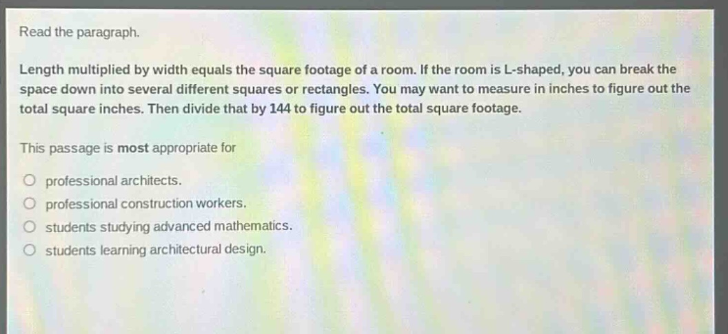 read the paragraph.\nlength multiplied by width equals the square footage of a room. if the room is l - shaped, you can break the space down into several different squares or rectangles. you may want to measure in inches to figure out the total square inches. then divide that by 144 to figure out the total square footage.\nthis passage is most appropriate for\nprofessional architects.\nprofessional construction workers.\nstudents studying advanced mathematics.\nstudents learning architectural design.