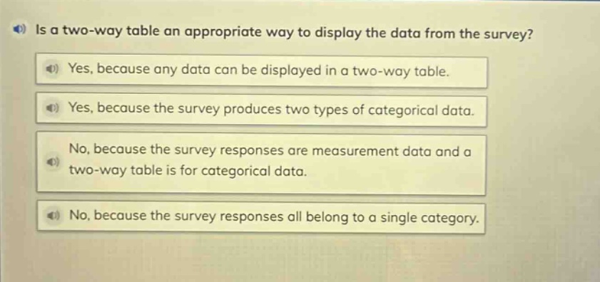 is a two - way table an appropriate way to display the data from the survey?\nyes, because any data can be displayed in a two - way table.\nyes, because the survey produces two types of categorical data.\nno, because the survey responses are measurement data and a two - way table is for categorical data.\nno, because the survey responses all belong to a single category.