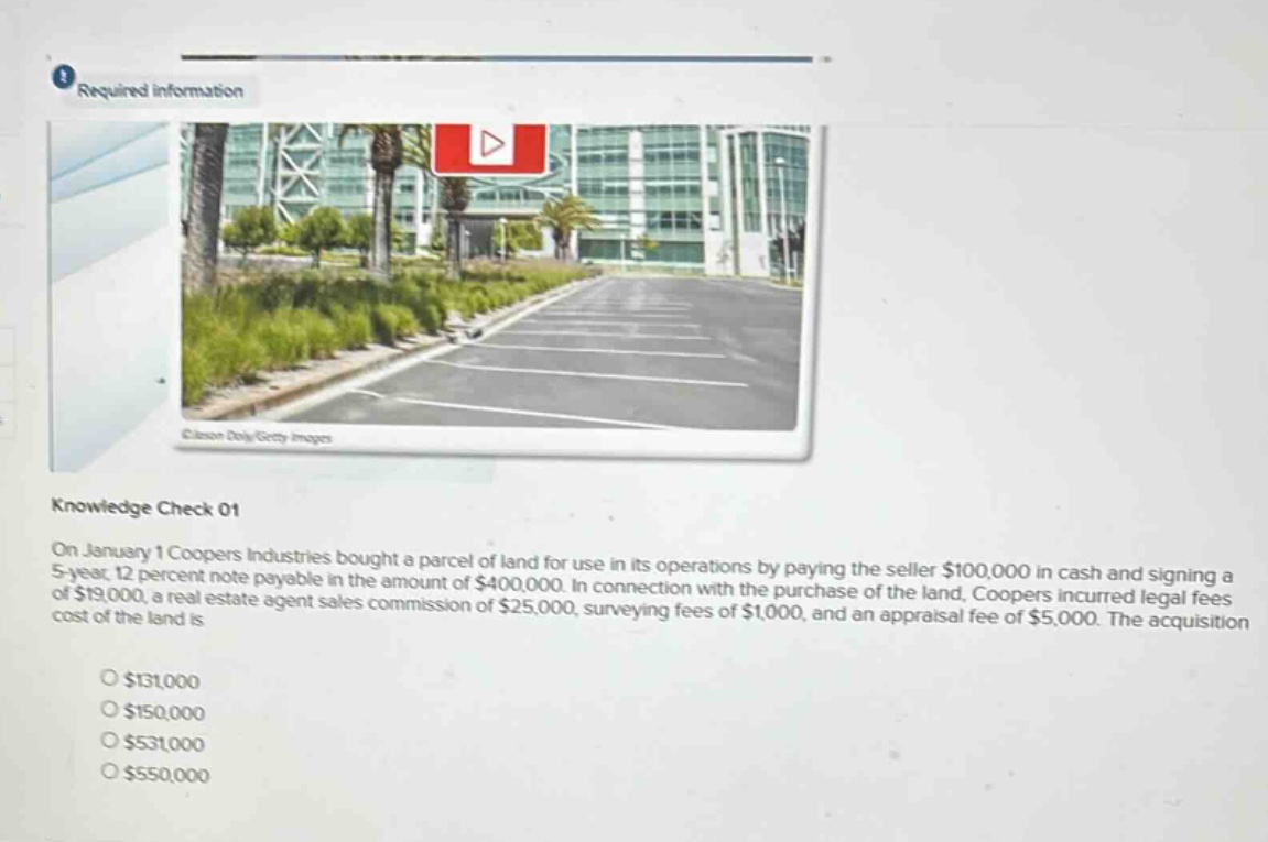 required information\nknowledge check 01\non january 1 coopers industries bought a parcel of land for use in its operations by paying the seller $100,000 in cash and signing a 5 - year, 12 percent note payable in the amount of $400,000. in connection with the purchase of the land, coopers incurred legal fees of $19,000, a real estate agent sales commission of $25,000, surveying fees of $1,000, and an appraisal fee of $5,000. the acquisition cost of the land is\n$131,000\n$150,000\n$531,000\n$550,000