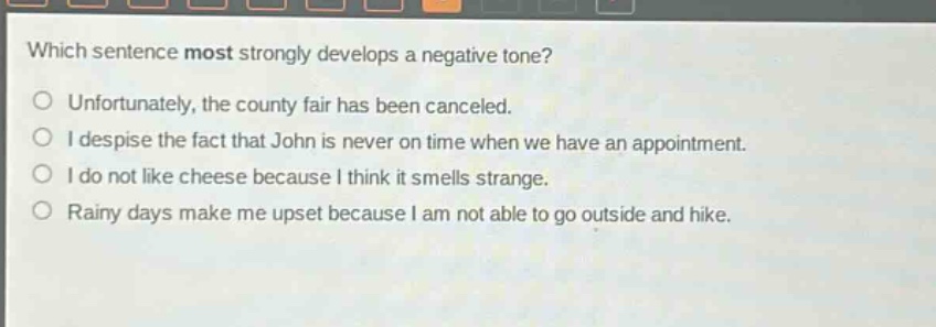 which sentence most strongly develops a negative tone?\nunfortunately, the county fair has been canceled.\ni despise the fact that john is never on time when we have an appointment.\ni do not like cheese because i think it smells strange.\nrainy days make me upset because i am not able to go outside and hike.