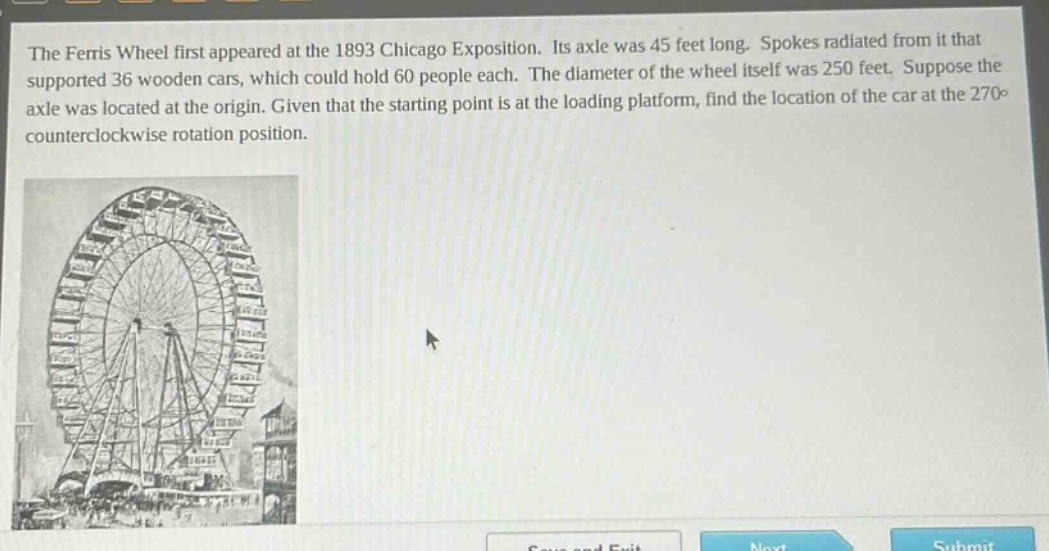 the ferris wheel first appeared at the 1893 chicago exposition. its axle was 45 feet long. spokes radiated from it that supported 36 wooden cars, which could hold 60 people each. the diameter of the wheel itself was 250 feet. suppose the axle was located at the origin. given that the starting point is at the loading platform, find the location of the car at the 270° counterclockwise rotation position.