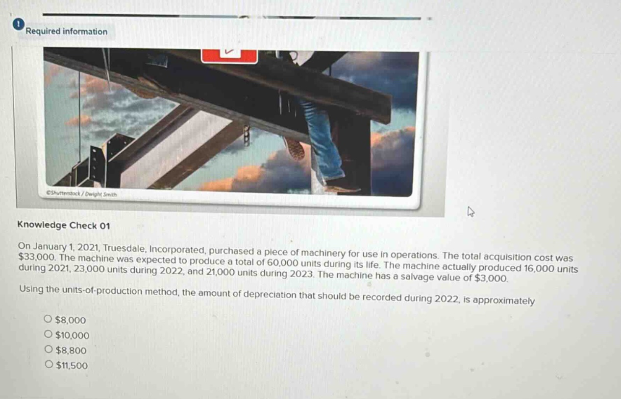 required information\nknowledge check 01\non january 1, 2021, truesdale, incorporated, purchased a piece of machinery for use in operations. the total acquisition cost was $33,000. the machine was expected to produce a total of 60,000 units during its life. the machine actually produced 16,000 units during 2021, 23,000 units during 2022, and 21,000 units during 2023. the machine has a salvage value of $3,000.\nusing the units - of - production method, the amount of depreciation that should be recorded during 2022, is approximately\n$8,000\n$10,000\n$8,800\n$11,500