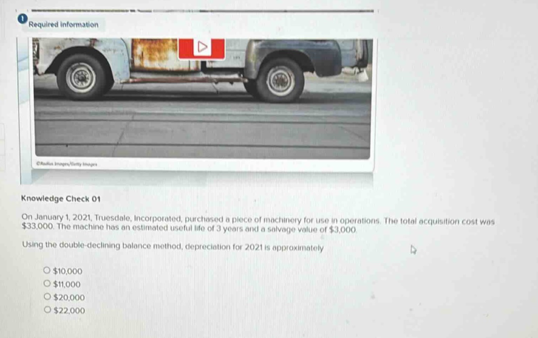 required information\nknowledge check 01\non january 1, 2021, truesdale, incorporated, purchased a piece of machinery for use in operations. the total acquisition cost was $33,000. the machine has an estimated useful life of 3 years and a salvage value of $3,000.\nusing the double - declining balance method, depreciation for 2021 is approximately\n$10,000\n$11,000\n$20,000\n$22,000