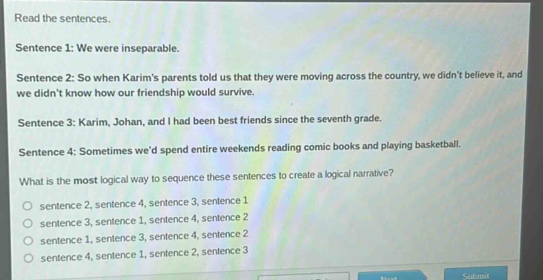 read the sentences.\nsentence 1: we were inseparable.\nsentence 2: so when karims parents told us that they were moving across the country, we didnt believe it, and we didnt know how our friendship would survive.\nsentence 3: karim, johan, and i had been best friends since the seventh grade.\nsentence 4: sometimes wed spend entire weekends reading comic books and playing basketball.\nwhat is the most logical way to sequence these sentences to create a logical narrative?\n○ sentence 2, sentence 4, sentence 3, sentence 1\n○ sentence 3, sentence 1, sentence 4, sentence 2\n○ sentence 1, sentence 3, sentence 4, sentence 2\n○ sentence 4, sentence 1, sentence 2, sentence 3