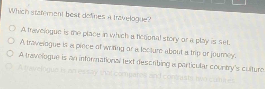 which statement best defines a travelogue?\na travelogue is the place in which a fictional story or a play is set.\na travelogue is a piece of writing or a lecture about a trip or journey.\na travelogue is an informational text describing a particular countrys culture.\na travelogue is an essay that compares and contrasts two cultures.