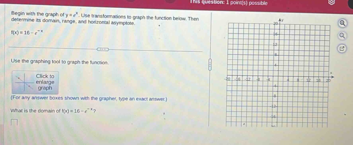 begin with the graph of ( y = e ^ { x } ). use transformations to graph the function below. then determine its domain, range, and horizontal asymptote.\n( f ( x ) = 16 - e ^ { - x } )\nuse the graphing tool to graph the function.\n(for any answer boxes shown with the grapher, type an exact answer.)\nwhat is the domain of ( f ( x ) = 16 - e ^ { - x } )?