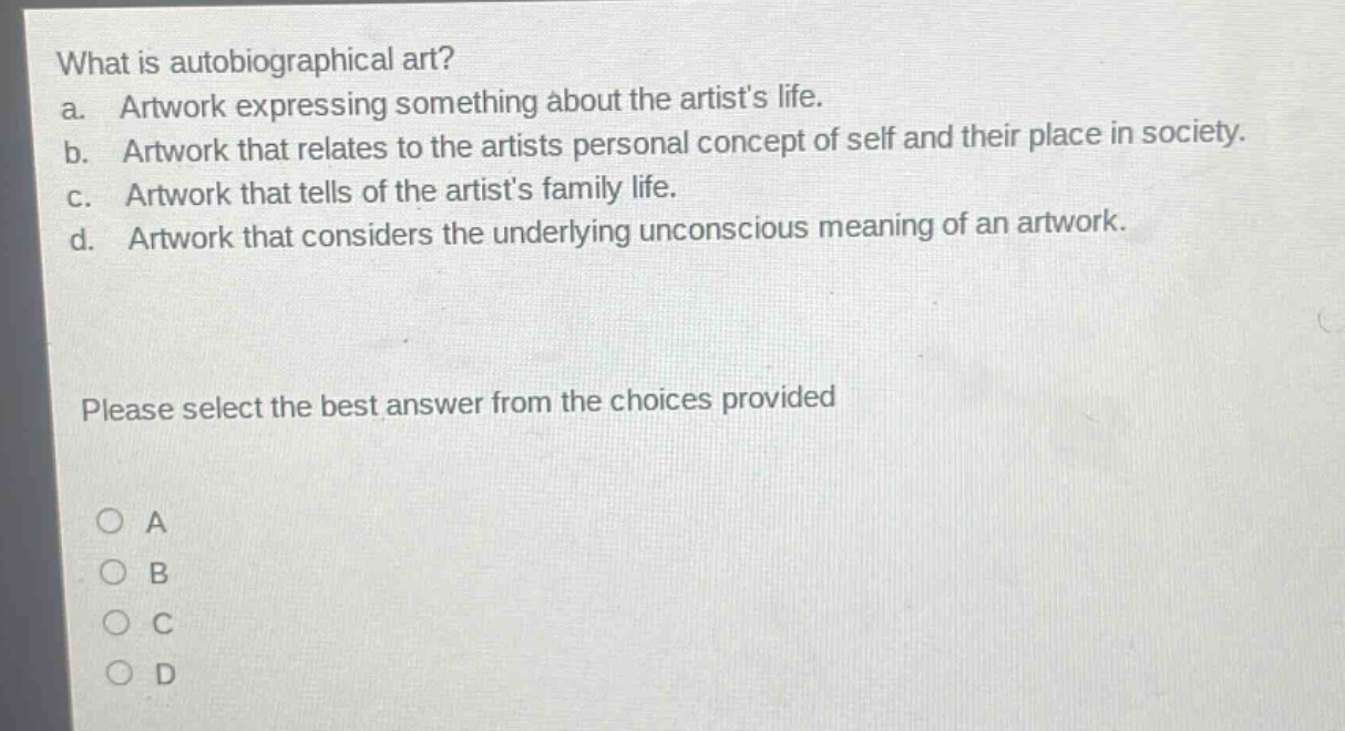 what is autobiographical art?\na. artwork expressing something about the artists life.\nb. artwork that relates to the artists personal concept of self and their place in society.\nc. artwork that tells of the artists family life.\nd. artwork that considers the underlying unconscious meaning of an artwork.\nplease select the best answer from the choices provided\n○ a\n○ b\n○ c\n○ d