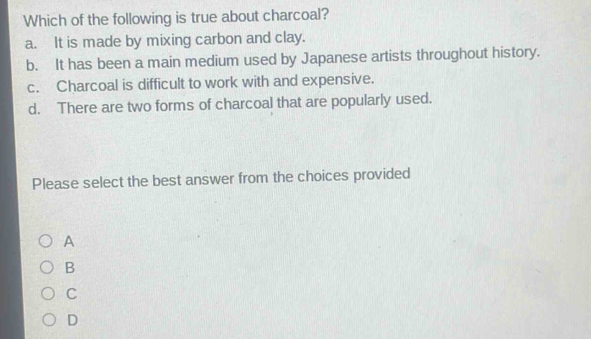 which of the following is true about charcoal?\na. it is made by mixing carbon and clay.\nb. it has been a main medium used by japanese artists throughout history.\nc. charcoal is difficult to work with and expensive.\nd. there are two forms of charcoal that are popularly used.\nplease select the best answer from the choices provided\n○ a\n○ b\n○ c\n○ d