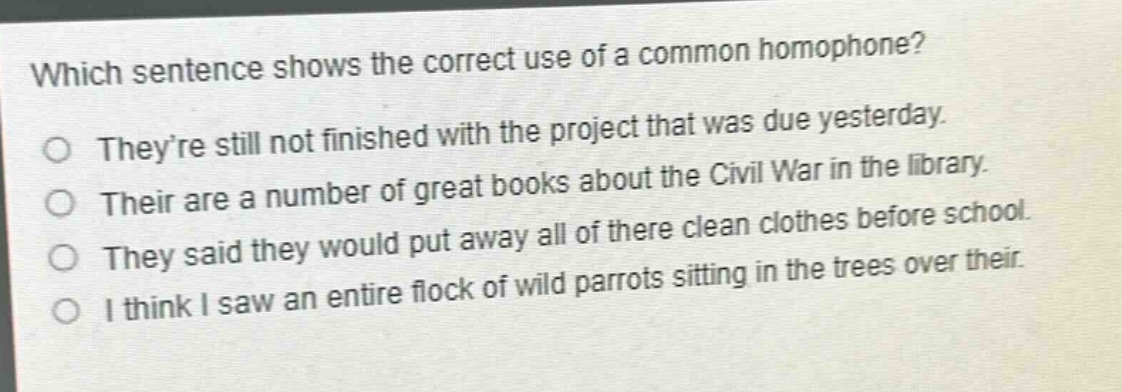 which sentence shows the correct use of a common homophone?\ntheyre still not finished with the project that was due yesterday.\ntheir are a number of great books about the civil war in the library.\nthey said they would put away all of there clean clothes before school.\ni think i saw an entire flock of wild parrots sitting in the trees over their.