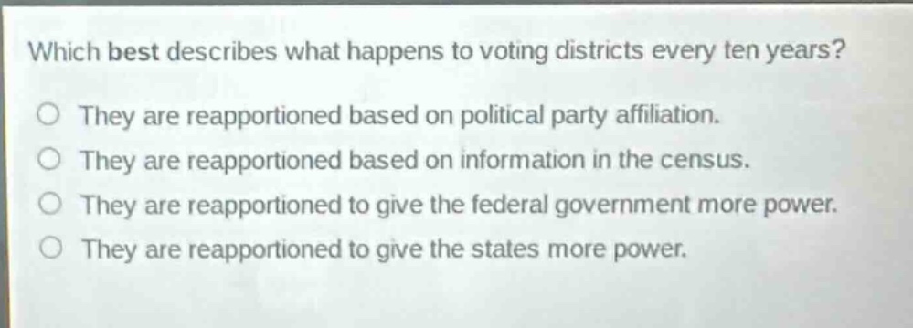 which best describes what happens to voting districts every ten years?\nthey are reapportioned based on political party affiliation.\nthey are reapportioned based on information in the census.\nthey are reapportioned to give the federal government more power.\nthey are reapportioned to give the states more power.