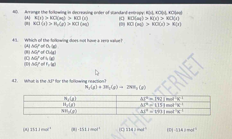 40. arrange the following in decreasing order of standard entropy: k(s), kcl(s), kcl(aq)\n(a) k(s) > kcl(aq) > kcl (s)\n(c) kcl(aq) > k(s) > kcl(s)\n(b) kcl (s) > h₂(g) > kcl (aq)\n(d) kcl (aq) > kcl(s) > k(s)\n41. which of the following does not have a zero value?\n(a) δg° of o₂ (g)\n(b) δg° of cl₂(g)\n(c) δg° of i₂ (g)\n(d) δg° of f₂ (g)\n42. what is the δs° for the following reaction?\nn₂(g) + 3h₂(g) → 2nh₃ (g)\nn₂(g) δs° = 192 j mol⁻¹k⁻¹\nh₂(g) δs° = 115 j mol⁻¹k⁻¹\nnh₃(g) δs° = 193 j mol⁻¹k⁻¹\n(a) 151 j mol⁻¹\n(b) -151 j mol⁻¹\n(c) 114 j mol⁻¹\n(d) -114 j mol⁻¹