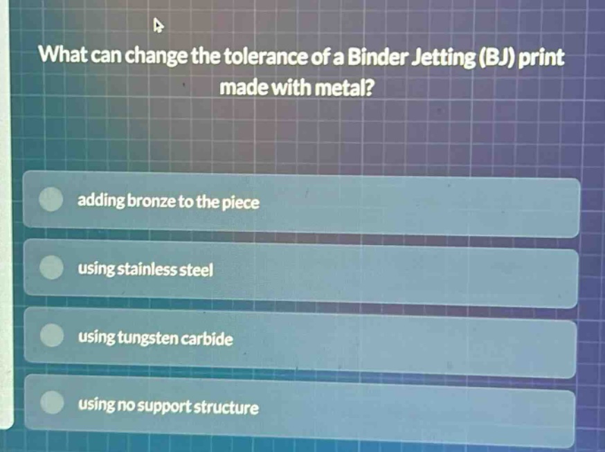 what can change the tolerance of a binder jetting (bj) print made with metal?\nadding bronze to the piece\nusing stainless steel\nusing tungsten carbide\nusing no support structure