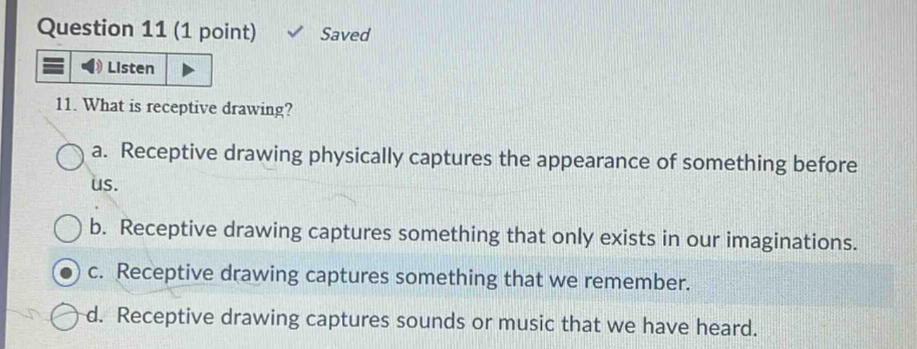 question 11 (1 point) ✓ saved listen 11. what is receptive drawing? a. receptive drawing physically captures the appearance of something before us. b. receptive drawing captures something that only exists in our imaginations. c. receptive drawing captures something that we remember. d. receptive drawing captures sounds or music that we have heard.