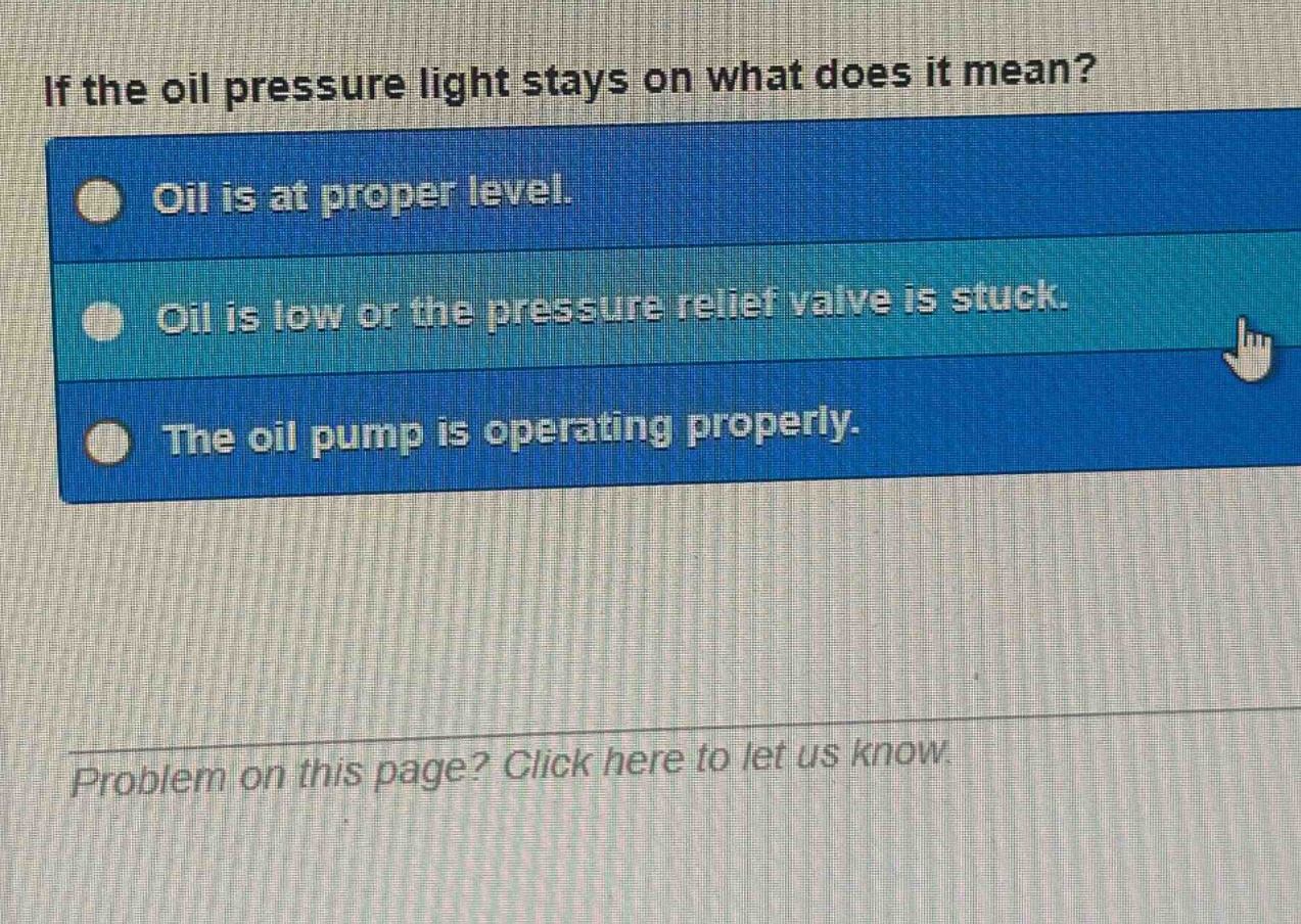 if the oil pressure light stays on what does it mean? oil is at proper level. oil is low or the pressure relief valve is stuck. the oil pump is operating properly. problem on this page? click here to let us know.