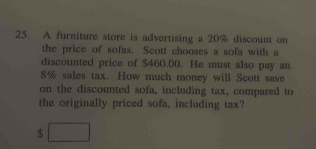 25. a furniture store is advertising a 20% discount on the price of sofas. scott chooses a sofa with a discounted price of $460.00. he must also pay an 8% sales tax. how much money will scott save on the discounted sofa, including tax, compared to the originally priced sofa, including tax? $