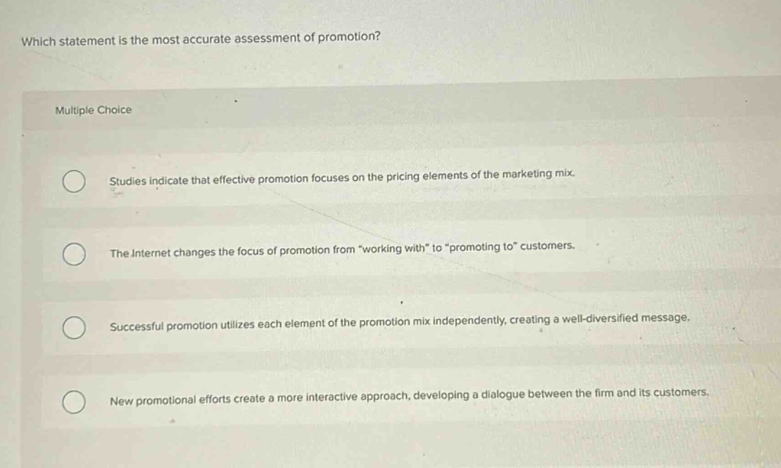 which statement is the most accurate assessment of promotion?\nmultiple choice\nstudies indicate that effective promotion focuses on the pricing elements of the marketing mix.\nthe internet changes the focus of promotion from \working with\ to \promoting to\ customers.\nsuccessful promotion utilizes each element of the promotion mix independently, creating a well - diversified message.\nnew promotional efforts create a more interactive approach, developing a dialogue between the firm and its customers.