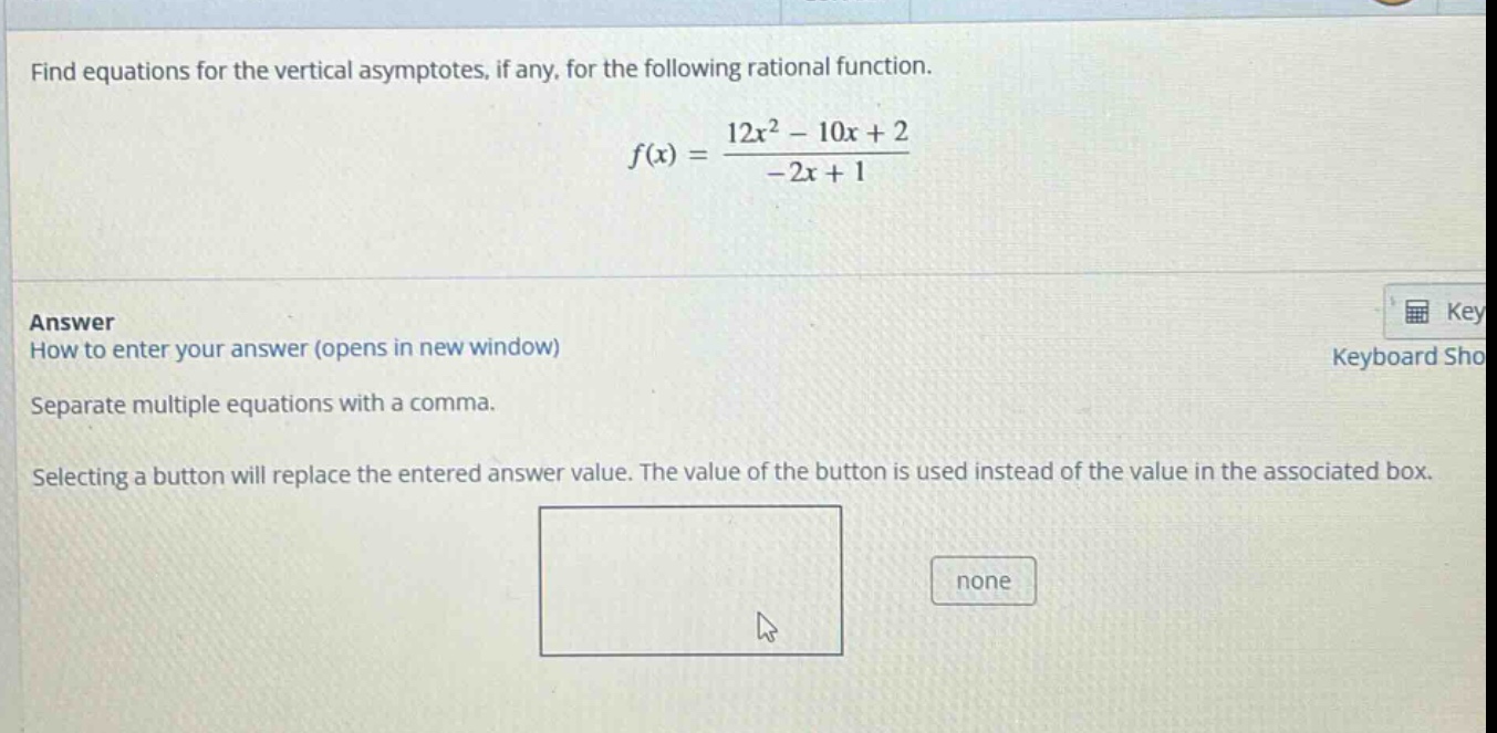 find equations for the vertical asymptotes, if any, for the following rational function.\n\n f(x)=\frac{12 x^{2}-10 x + 2}{-2 x + 1} \n\nanswer\nhow to enter your answer (opens in new window)\nseparate multiple equations with a comma.\nselecting a button will replace the entered answer value. the value of the button is used instead of the value in the associated box.