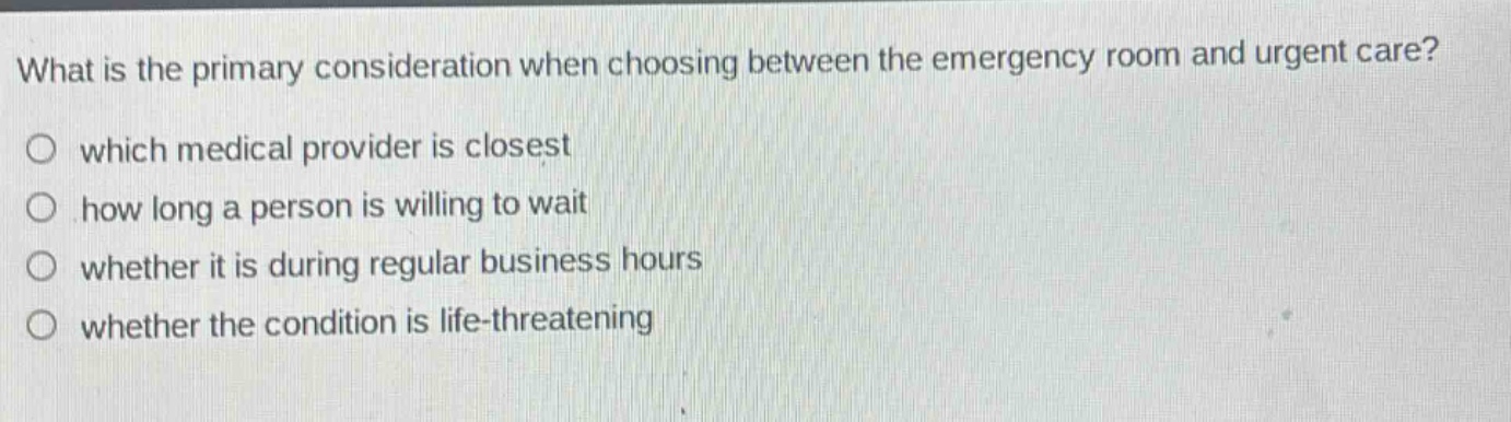 what is the primary consideration when choosing between the emergency room and urgent care?\nwhich medical provider is closest\nhow long a person is willing to wait\nwhether it is during regular business hours\nwhether the condition is life - threatening