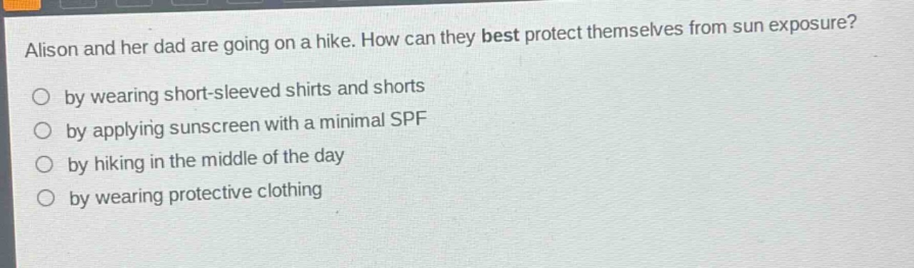 alison and her dad are going on a hike. how can they best protect themselves from sun exposure?\nby wearing short - sleeved shirts and shorts\nby applying sunscreen with a minimal spf\nby hiking in the middle of the day\nby wearing protective clothing