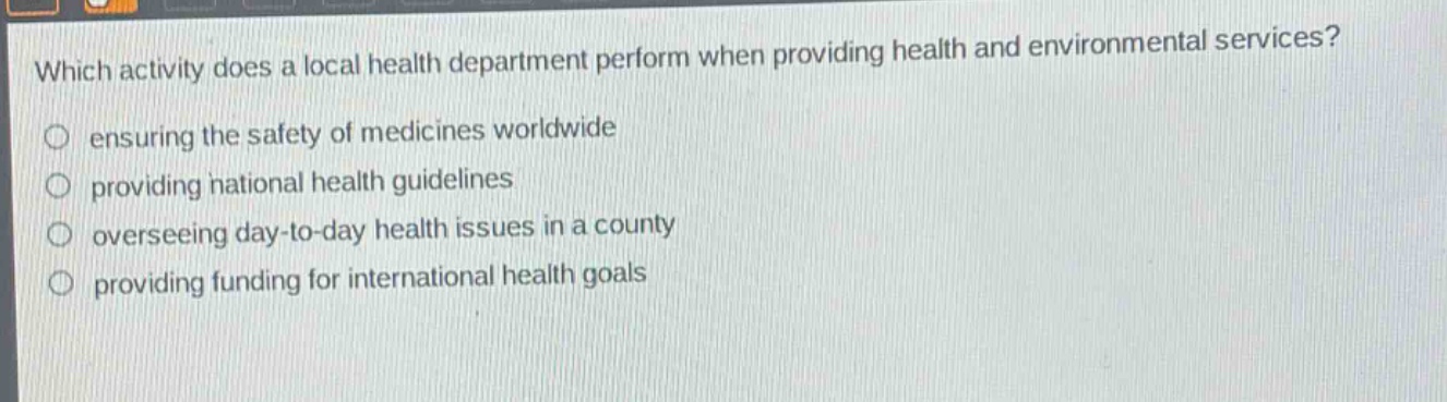 which activity does a local health department perform when providing health and environmental services?\nensuring the safety of medicines worldwide\nproviding national health guidelines\noverseeing day - to - day health issues in a county\nproviding funding for international health goals