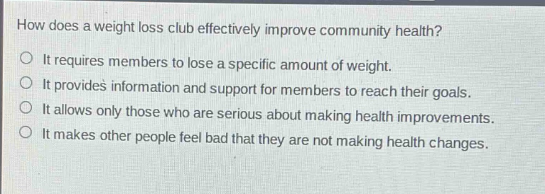 how does a weight loss club effectively improve community health?\nit requires members to lose a specific amount of weight.\nit provides information and support for members to reach their goals.\nit allows only those who are serious about making health improvements.\nit makes other people feel bad that they are not making health changes.