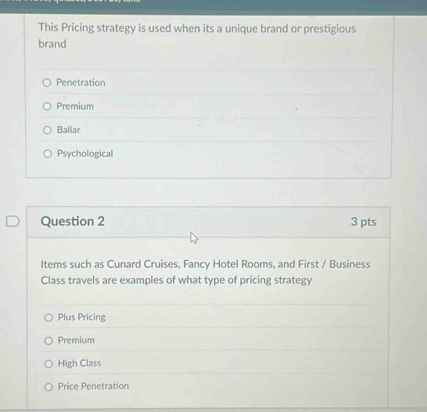 this pricing strategy is used when its a unique brand or prestigious brand\npenetration\npremium\nballar\npsychological\nquestion 2\n3 pts\nitems such as cunard cruises, fancy hotel rooms, and first / business class travels are examples of what type of pricing strategy\nplus pricing\npremium\nhigh class\nprice penetration