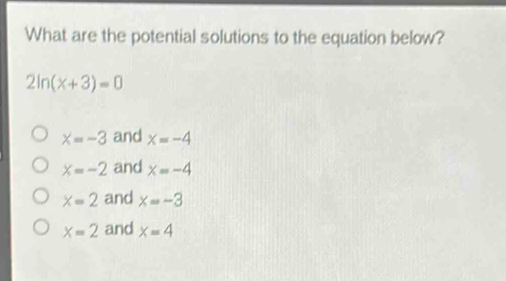 what are the potential solutions to the equation below?\n2ln(x + 3)=0\nx = - 3 and x = - 4\nx = - 2 and x = - 4\nx = 2 and x = - 3\nx = 2 and x = 4