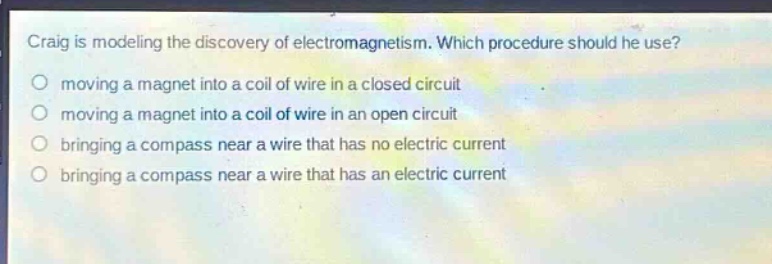 craig is modeling the discovery of electromagnetism. which procedure should he use?\n moving a magnet into a coil of wire in a closed circuit\n moving a magnet into a coil of wire in an open circuit\n bringing a compass near a wire that has no electric current\n bringing a compass near a wire that has an electric current