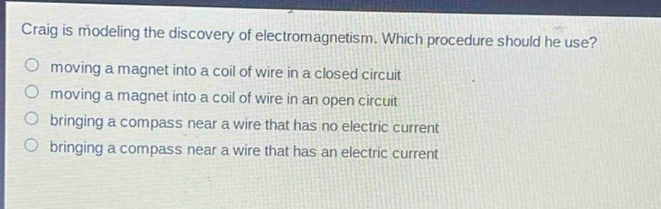 craig is modeling the discovery of electromagnetism. which procedure should he use?\no moving a magnet into a coil of wire in a closed circuit\no moving a magnet into a coil of wire in an open circuit\no bringing a compass near a wire that has no electric current\no bringing a compass near a wire that has an electric current