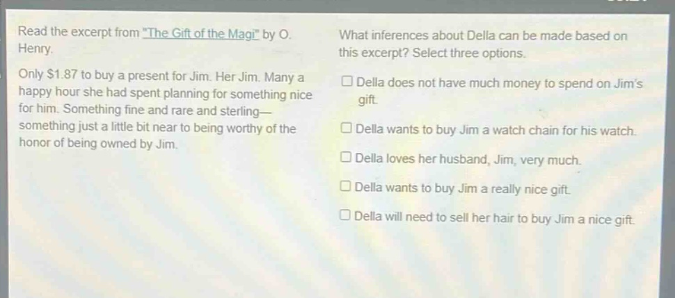 read the excerpt from \the gift of the magi\ by o. henry. only $1.87 to buy a present for jim. her jim. many a happy hour she had spent planning for something nice for him. something fine and rare and sterling— something just a little bit near to being worthy of the honor of being owned by jim. what inferences about della can be made based on this excerpt? select three options. della does not have much money to spend on jims gift. della wants to buy jim a watch chain for his watch. della loves her husband, jim, very much. della wants to buy jim a really nice gift. della will need to sell her hair to buy jim a nice gift.