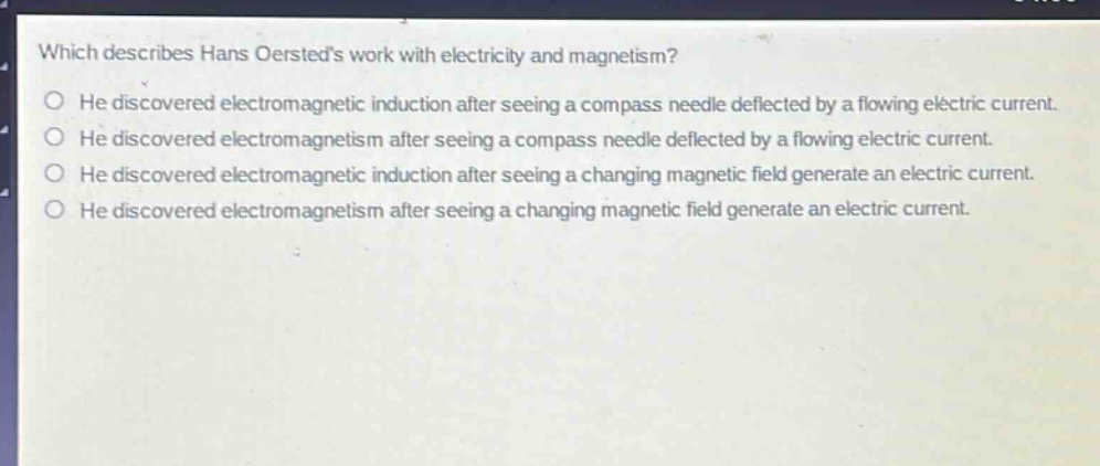 which describes hans oersteds work with electricity and magnetism?\nhe discovered electromagnetic induction after seeing a compass needle deflected by a flowing electric current.\nhe discovered electromagnetism after seeing a compass needle deflected by a flowing electric current.\nhe discovered electromagnetic induction after seeing a changing magnetic field generate an electric current.\nhe discovered electromagnetism after seeing a changing magnetic field generate an electric current.