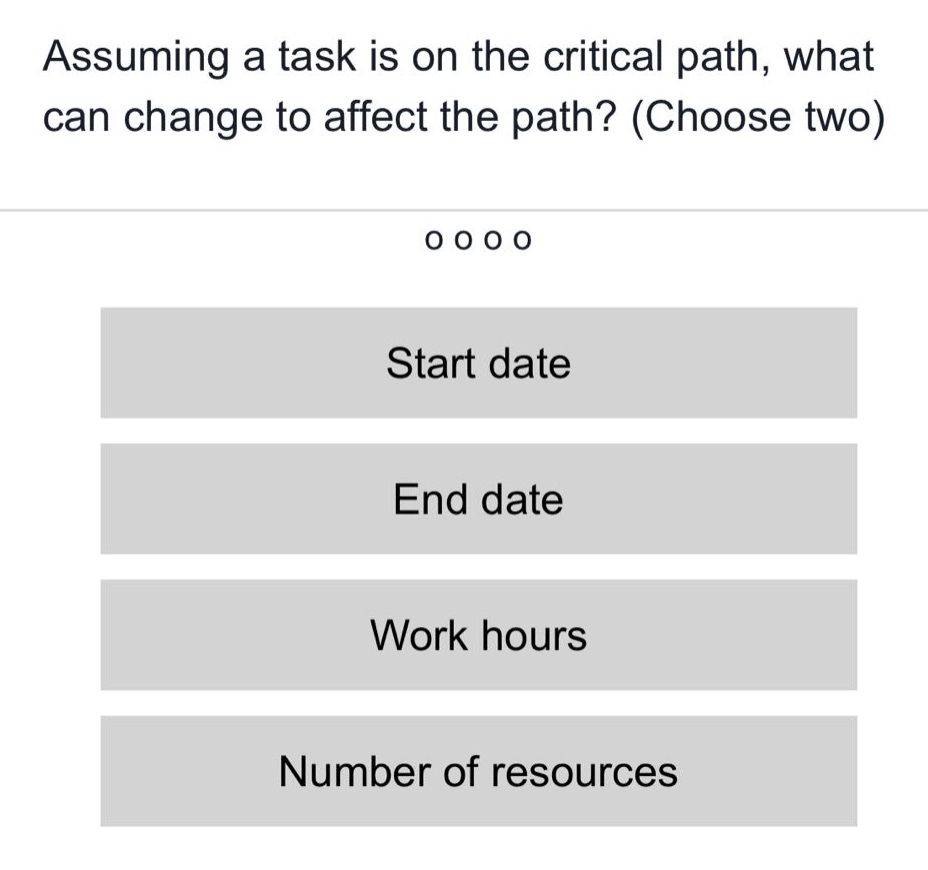 assuming a task is on the critical path, what can change to affect the path? (choose two)\nstart date\nend date\nwork hours\nnumber of resources