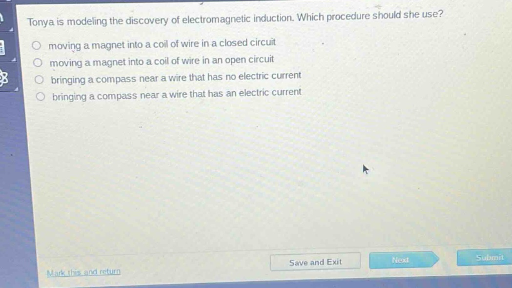 tonya is modeling the discovery of electromagnetic induction. which procedure should she use? moving a magnet into a coil of wire in a closed circuit moving a magnet into a coil of wire in an open circuit bringing a compass near a wire that has no electric current bringing a compass near a wire that has an electric current