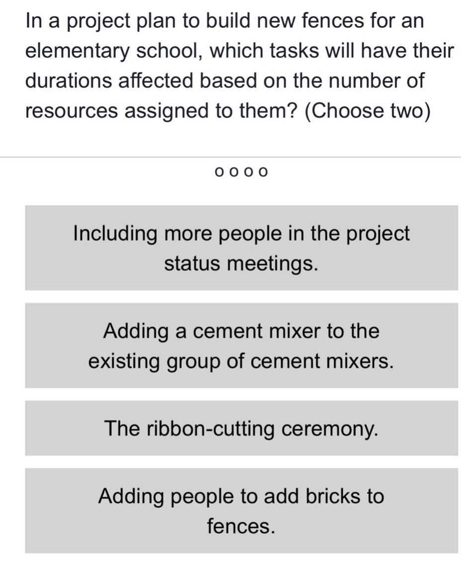 in a project plan to build new fences for an elementary school, which tasks will have their durations affected based on the number of resources assigned to them? (choose two)\nincluding more people in the project status meetings.\nadding a cement mixer to the existing group of cement mixers.\nthe ribbon - cutting ceremony.\nadding people to add bricks to fences.