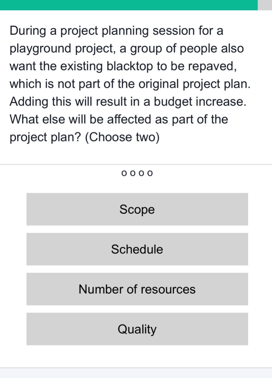 during a project planning session for a playground project, a group of people also want the existing blacktop to be repaved, which is not part of the original project plan. adding this will result in a budget increase. what else will be affected as part of the project plan? (choose two)\nscope\nschedule\nnumber of resources\nquality