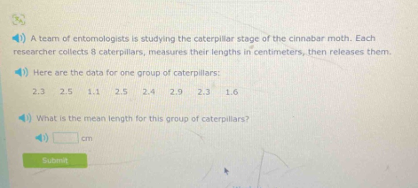 a team of entomologists is studying the caterpillar stage of the cinnabar moth. each researcher collects 8 caterpillars, measures their lengths in centimeters, then releases them. here are the data for one group of caterpillars: 2.3 2.5 1.1 2.5 2.4 2.9 2.3 1.6 what is the mean length for this group of caterpillars? cm