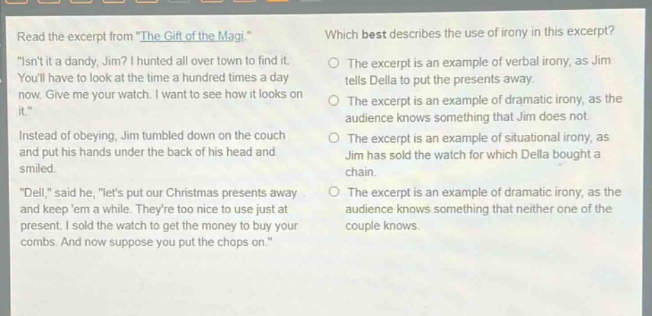 read the excerpt from \the gift of the magi.\ \isnt it a dandy, jim? i hunted all over town to find it. youll have to look at the time a hundred times a day now. give me your watch. i want to see how it looks on it.\ instead of obeying, jim tumbled down on the couch and put his hands under the back of his head and smiled. \dell,\ said he, \lets put our christmas presents away and keep em a while. theyre too nice to use just at present. i sold the watch to get the money to buy your combs. and now suppose you put the chops on.\ which best describes the use of irony in this excerpt? the excerpt is an example of verbal irony, as jim tells della to put the presents away. the excerpt is an example of dramatic irony, as the audience knows something that jim does not. the excerpt is an example of situational irony, as jim has sold the watch for which della bought a chain. the excerpt is an example of dramatic irony, as the audience knows something that neither one of the couple knows.