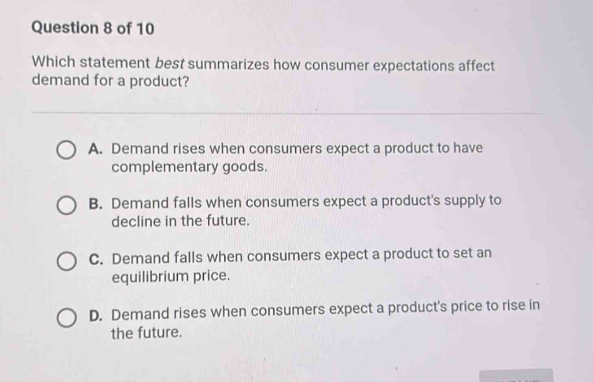 question 8 of 10\nwhich statement best summarizes how consumer expectations affect demand for a product?\na. demand rises when consumers expect a product to have complementary goods.\nb. demand falls when consumers expect a products supply to decline in the future.\nc. demand falls when consumers expect a product to set an equilibrium price.\nd. demand rises when consumers expect a products price to rise in the future.