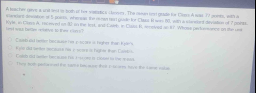 a teacher gave a unit test to both of her statistics classes. the mean test grade for class a was 77 points, with a standard deviation of 5 points, whereas the mean test grade for class b was 80, with a standard deviation of 7 points. kyle, in class a, received an 82 on the test, and caleb, in class b, received an 87. whose performance on the unit test was better relative to their class?\ncaleb did better because his z - score is higher than kyles.\nkyle did better because his z - score is higher than calebs.\ncaleb did better because his z - score is closer to the mean.\nthey both performed the same because their z - scores have the same value.